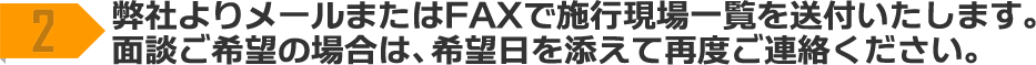 2 弊社よりメールまたはFAXで施工現場一覧を送付いたします。面談ご希望の場合は、希望日を添えて再度ご連絡ください。