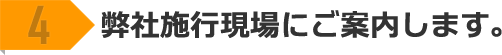 4 弊社施工現場にご案内します。