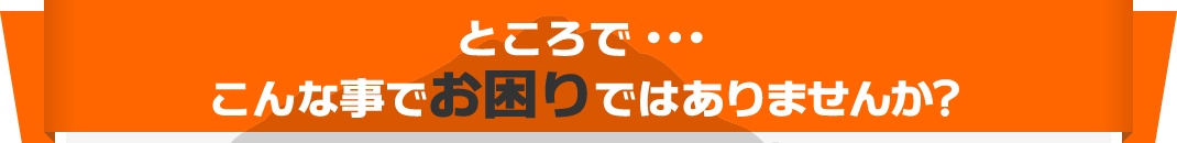ところで・・・こんな事でお困りではありませんか?